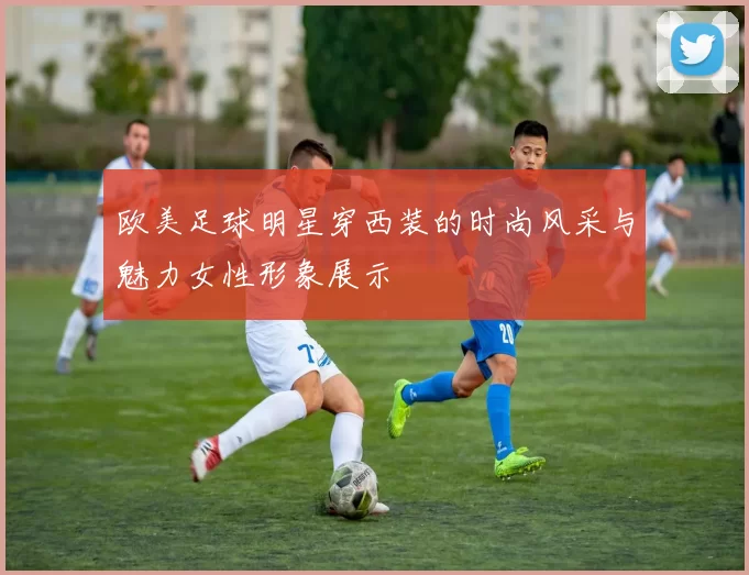 欧美足球明星穿西装的时尚风采与魅力女性形象展示