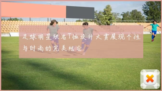 足球明星联名T恤设计大赏展现个性与时尚的完美结合