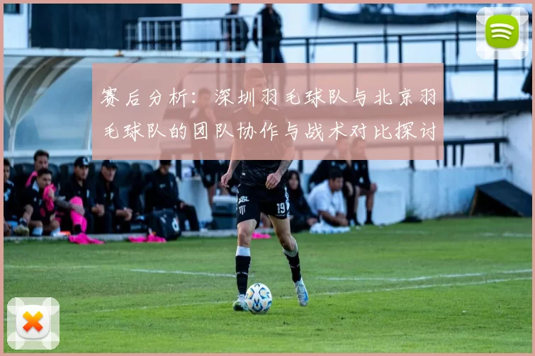 赛后分析：深圳羽毛球队与北京羽毛球队的团队协作与战术对比探讨
