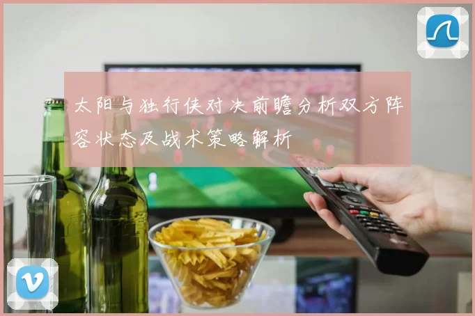 太阳与独行侠对决前瞻分析双方阵容状态及战术策略解析