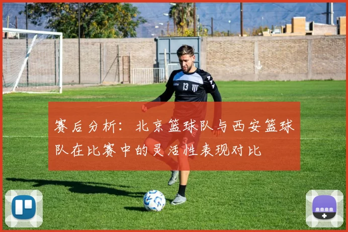 赛后分析：北京篮球队与西安篮球队在比赛中的灵活性表现对比