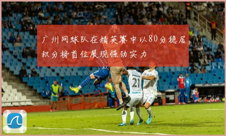 广州网球队在精英赛中以80分稳居积分榜首位展现强劲实力
