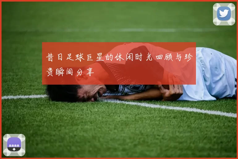 昔日足球巨星的休闲时光回顾与珍贵瞬间分享