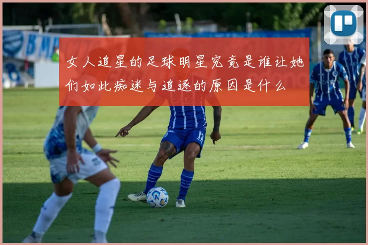 女人追星的足球明星究竟是谁让她们如此痴迷与追逐的原因是什么
