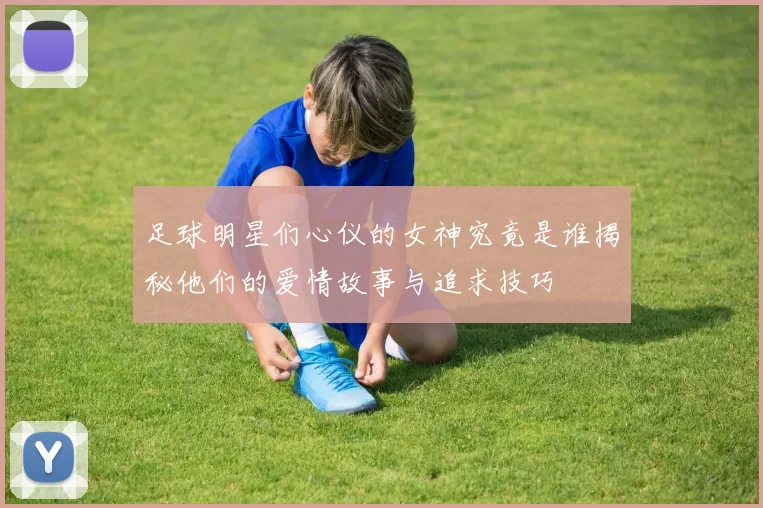 足球明星们心仪的女神究竟是谁揭秘他们的爱情故事与追求技巧
