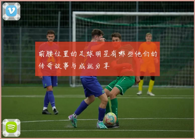 前腰位置的足球明星有哪些他们的传奇故事与成就分享
