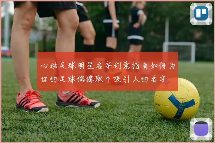 心动足球明星名字创意指南如何为你的足球偶像取个吸引人的名字