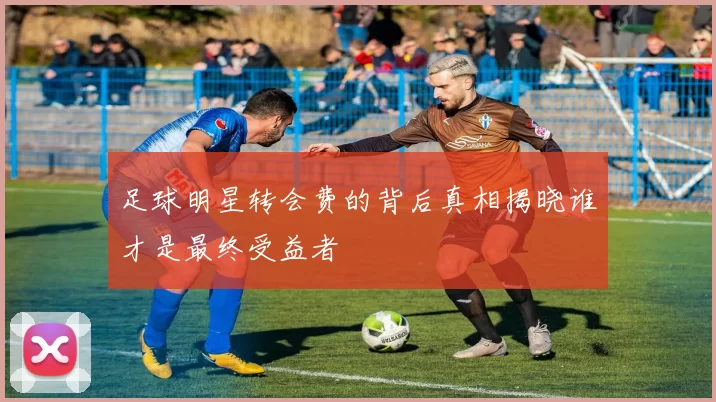 足球明星转会费的背后真相揭晓谁才是最终受益者