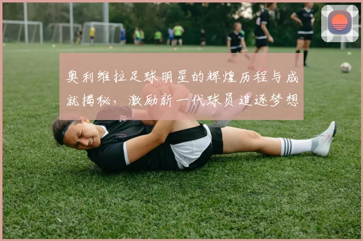 奥利维拉足球明星的辉煌历程与成就揭秘，激励新一代球员追逐梦想