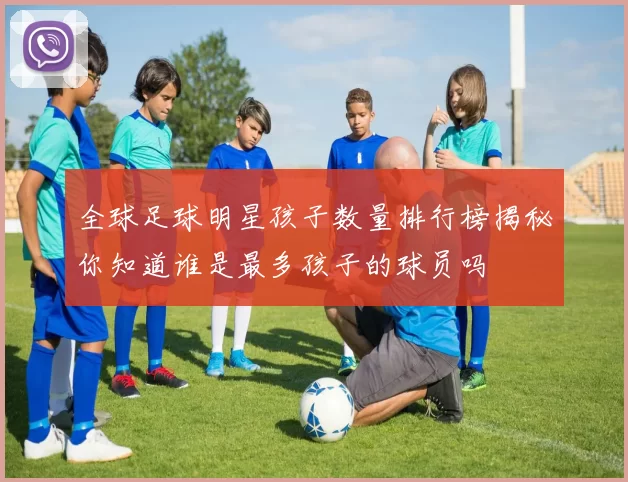 全球足球明星孩子数量排行榜揭秘你知道谁是最多孩子的球员吗