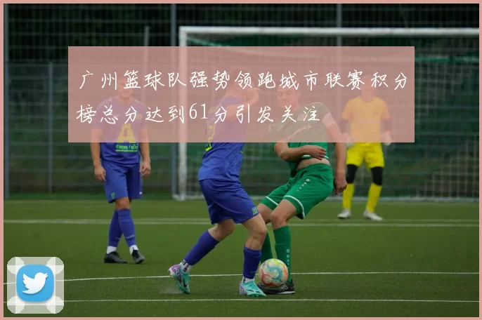 广州篮球队强势领跑城市联赛积分榜总分达到61分引发关注