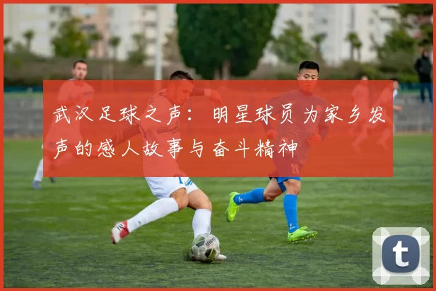 武汉足球之声：明星球员为家乡发声的感人故事与奋斗精神