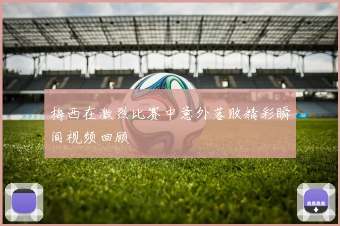 梅西在激烈比赛中意外落败精彩瞬间视频回顾