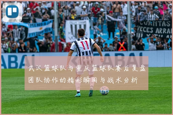 武汉篮球队与重庆篮球队赛后复盘团队协作的精彩瞬间与战术分析