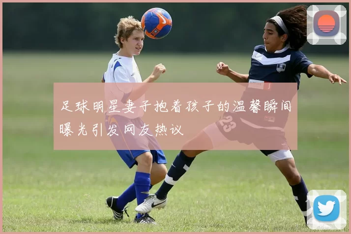 足球明星妻子抱着孩子的温馨瞬间曝光引发网友热议