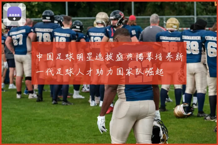 中国足球明星选拔盛典揭幕培养新一代足球人才助力国家队崛起
