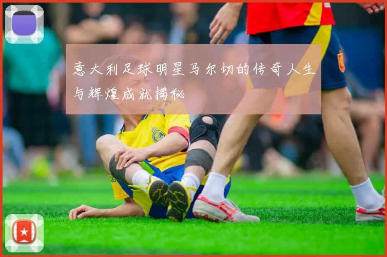 意大利足球明星马尔切的传奇人生与辉煌成就揭秘