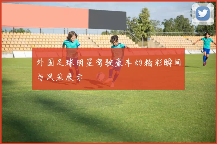 外国足球明星驾驶豪车的精彩瞬间与风采展示