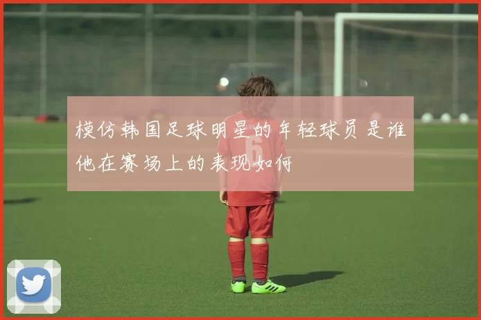 模仿韩国足球明星的年轻球员是谁他在赛场上的表现如何