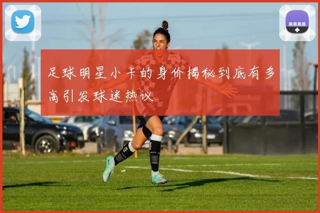 足球明星小卡的身价揭秘到底有多高引发球迷热议