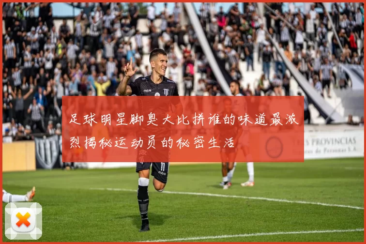 足球明星脚臭大比拼谁的味道最浓烈揭秘运动员的秘密生活