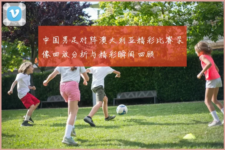 中国男足对阵澳大利亚精彩比赛录像回放分析与精彩瞬间回顾