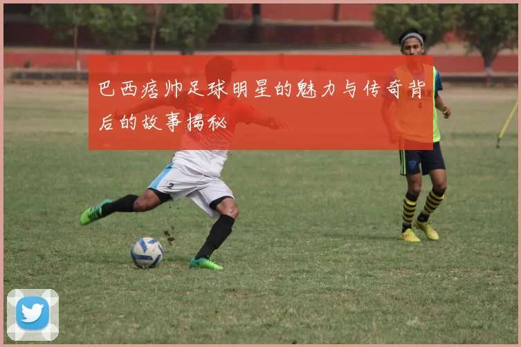 巴西痞帅足球明星的魅力与传奇背后的故事揭秘