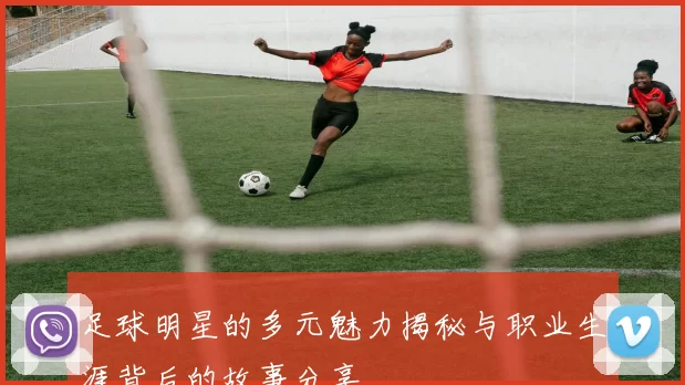 足球明星的多元魅力揭秘与职业生涯背后的故事分享