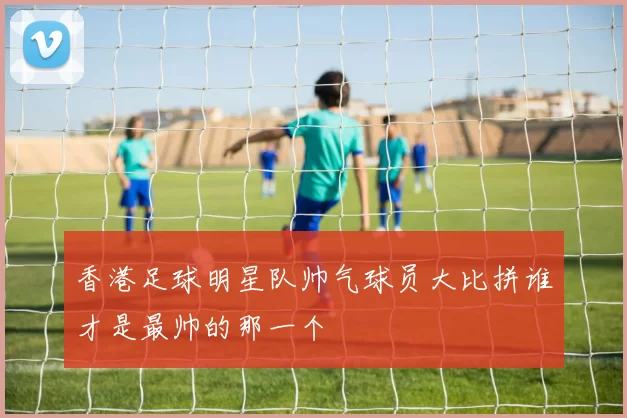 香港足球明星队帅气球员大比拼谁才是最帅的那一个