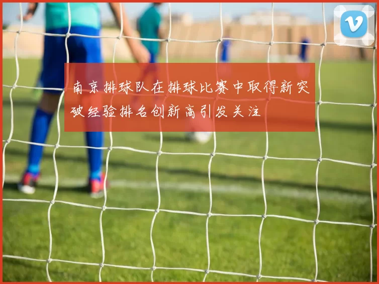 南京排球队在排球比赛中取得新突破经验排名创新高引发关注