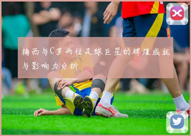 梅西与C罗两位足球巨星的辉煌成就与影响力分析