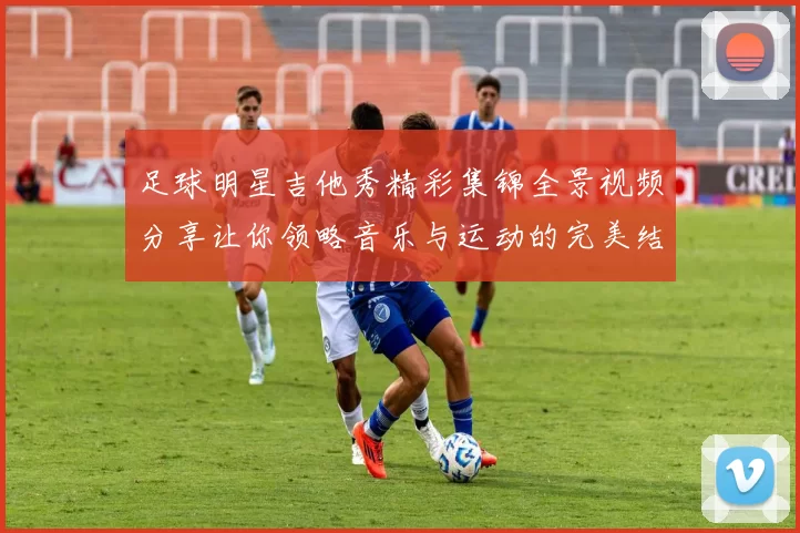 足球明星吉他秀精彩集锦全景视频分享让你领略音乐与运动的完美结合
