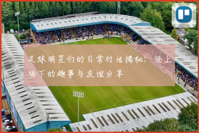 足球明星们的日常对话揭秘：场上场下的趣事与友谊分享