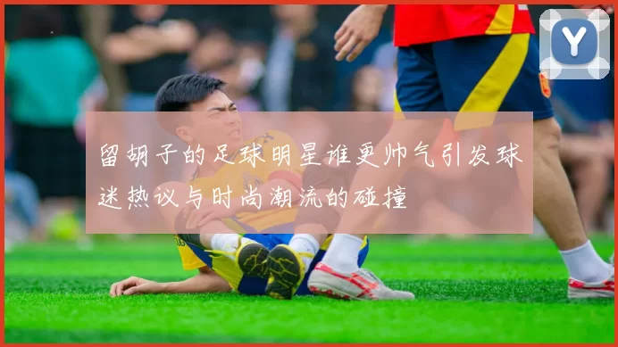 留胡子的足球明星谁更帅气引发球迷热议与时尚潮流的碰撞
