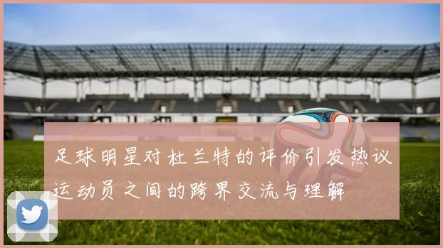 足球明星对杜兰特的评价引发热议运动员之间的跨界交流与理解