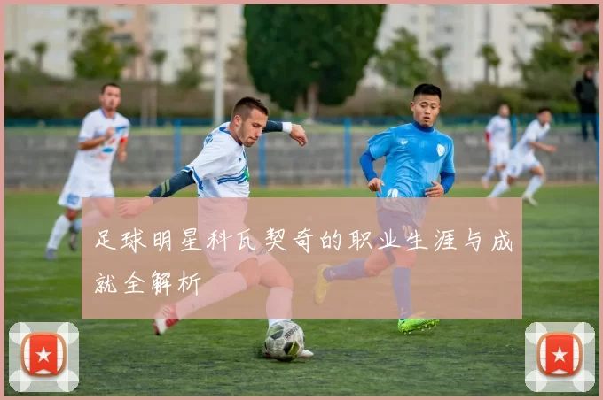 足球明星科瓦契奇的职业生涯与成就全解析