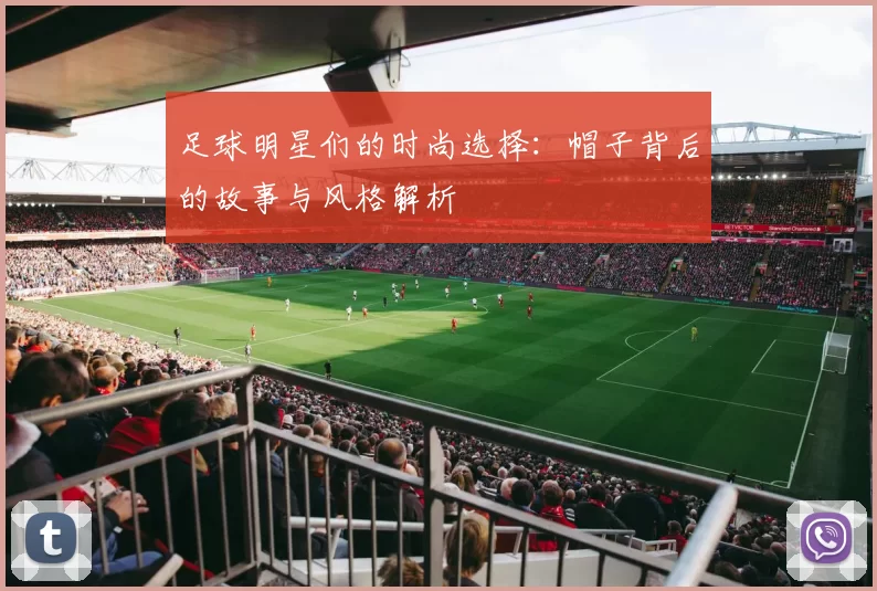 足球明星们的时尚选择：帽子背后的故事与风格解析