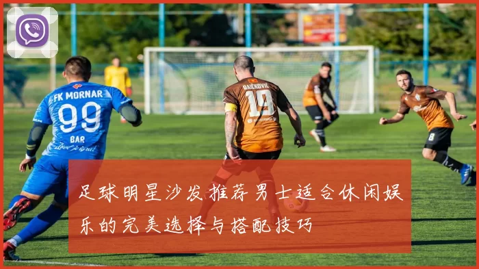 足球明星沙发推荐男士适合休闲娱乐的完美选择与搭配技巧