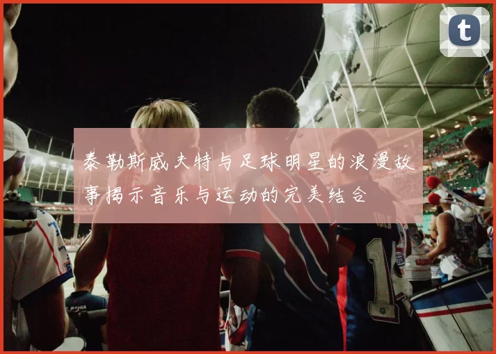 泰勒斯威夫特与足球明星的浪漫故事揭示音乐与运动的完美结合