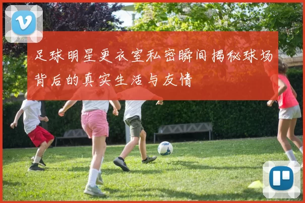 足球明星更衣室私密瞬间揭秘球场背后的真实生活与友情