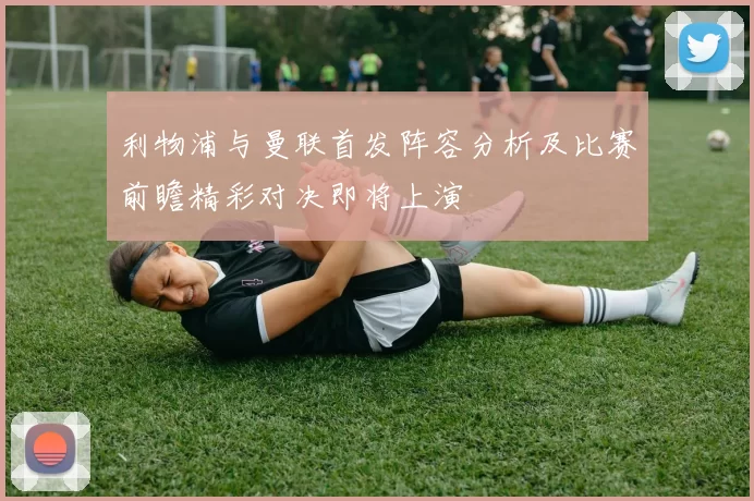 利物浦与曼联首发阵容分析及比赛前瞻精彩对决即将上演