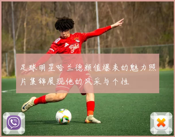 足球明星哈兰德颜值爆表的魅力照片集锦展现他的风采与个性