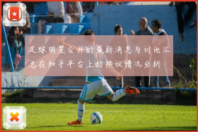 足球明星合并的最新消息与讨论汇总在知乎平台上的热议情况分析