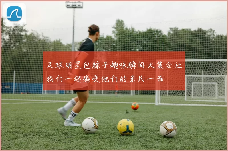 足球明星包粽子趣味瞬间大集合让我们一起感受他们的亲民一面