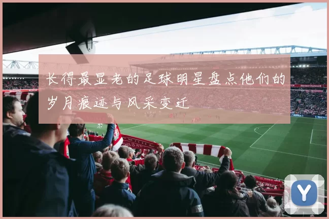 长得最显老的足球明星盘点他们的岁月痕迹与风采变迁