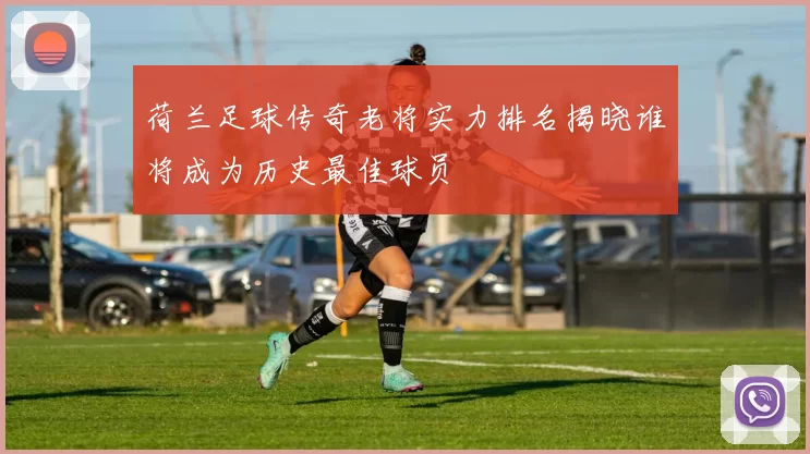 荷兰足球传奇老将实力排名揭晓谁将成为历史最佳球员