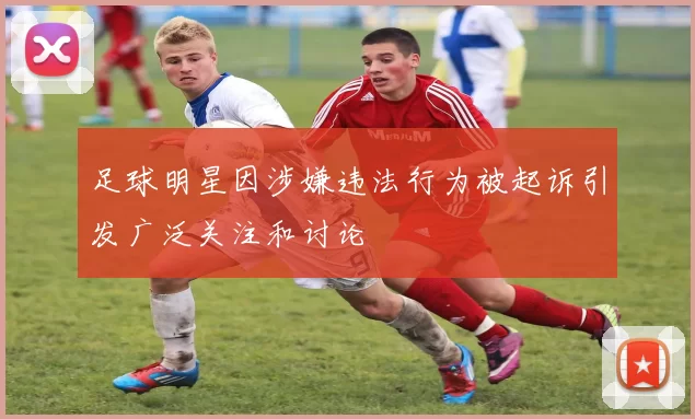 足球明星因涉嫌违法行为被起诉引发广泛关注和讨论