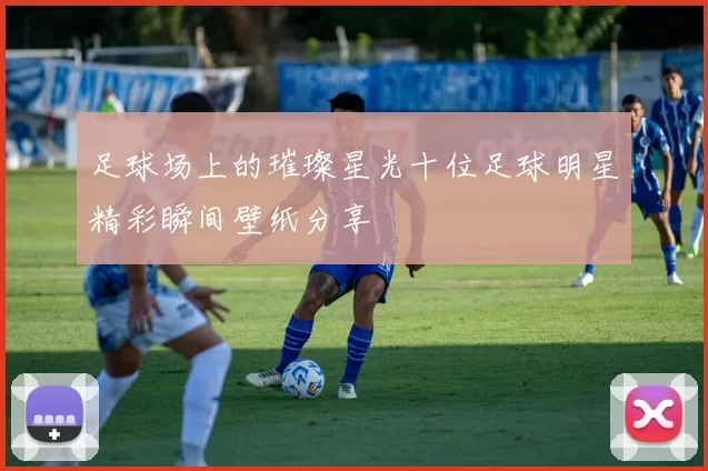 足球场上的璀璨星光十位足球明星精彩瞬间壁纸分享