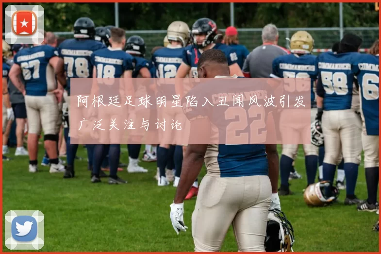 阿根廷足球明星陷入丑闻风波引发广泛关注与讨论