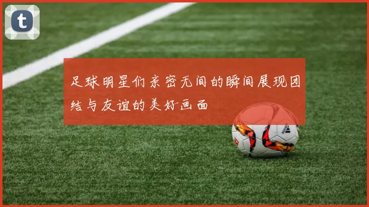 足球明星们亲密无间的瞬间展现团结与友谊的美好画面
